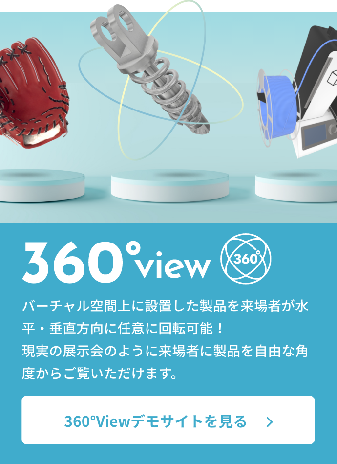 360°view バーチャル空間上に設置した製品を来場者が水平・垂直方向に任意に回転可能！現実の展示会のように来場者に製品を自由な角度からご覧いただけます。360°view デモサイトを見る